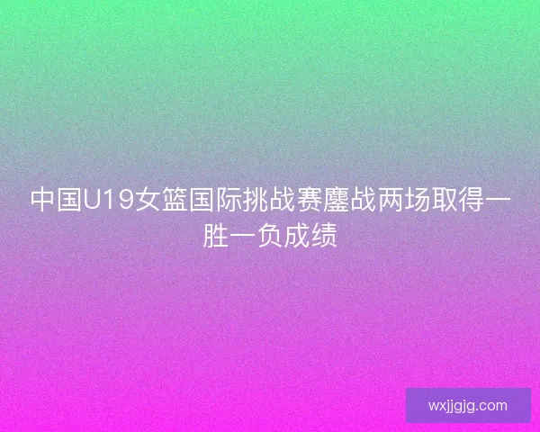 中国U19女篮国际挑战赛鏖战两场取得一胜一负成绩