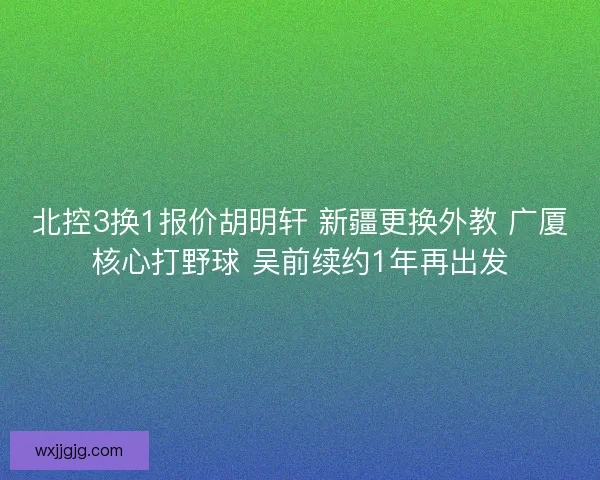 北控3换1报价胡明轩 新疆更换外教 广厦核心打野球 吴前续约1年再出发
