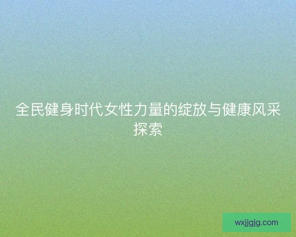 全民健身时代女性力量的绽放与健康风采探索