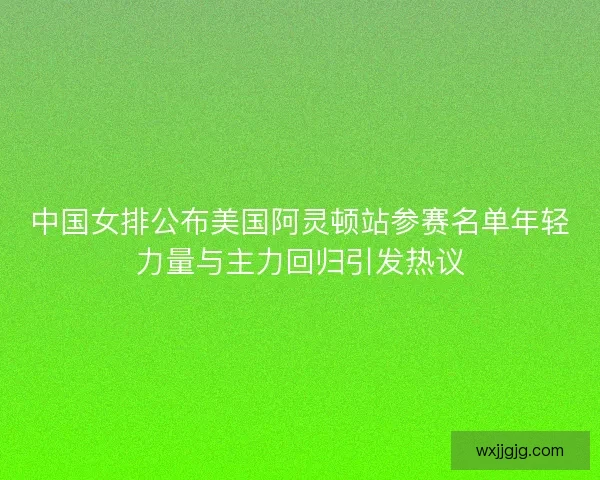 中国女排公布美国阿灵顿站参赛名单年轻力量与主力回归引发热议