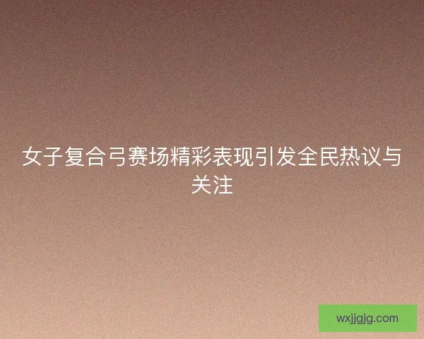 女子复合弓赛场精彩表现引发全民热议与关注
